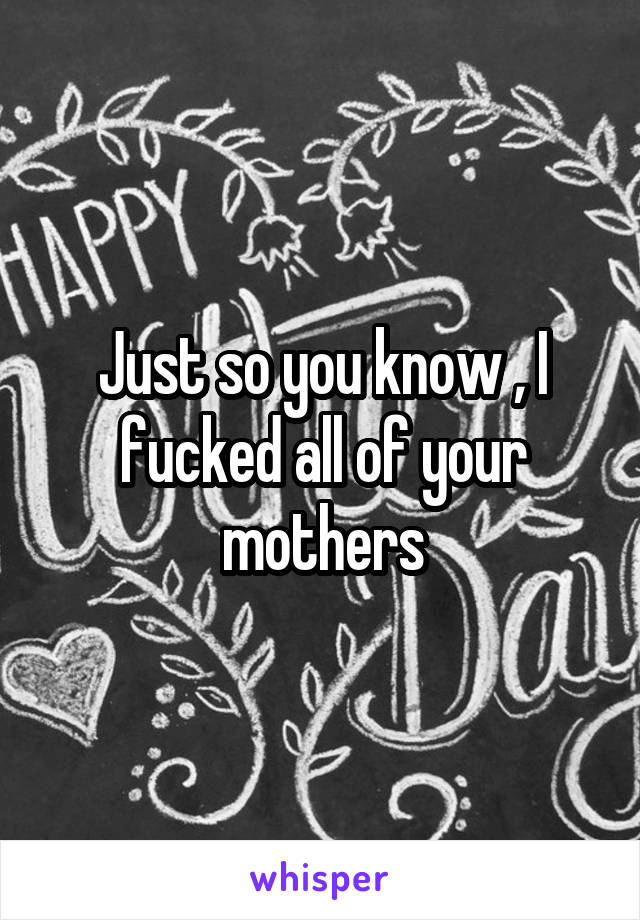 Just so you know , I fucked all of your mothers