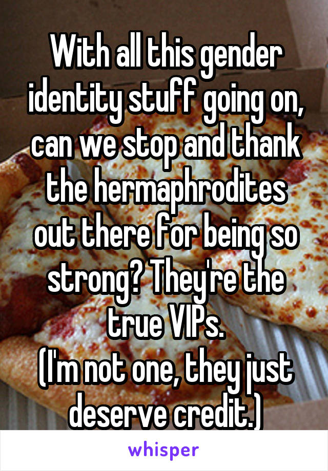 With all this gender identity stuff going on, can we stop and thank the hermaphrodites out there for being so strong? They're the true VIPs.
(I'm not one, they just deserve credit.)