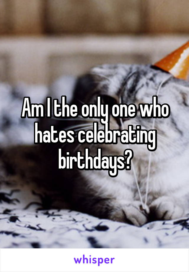 Am I the only one who hates celebrating birthdays?