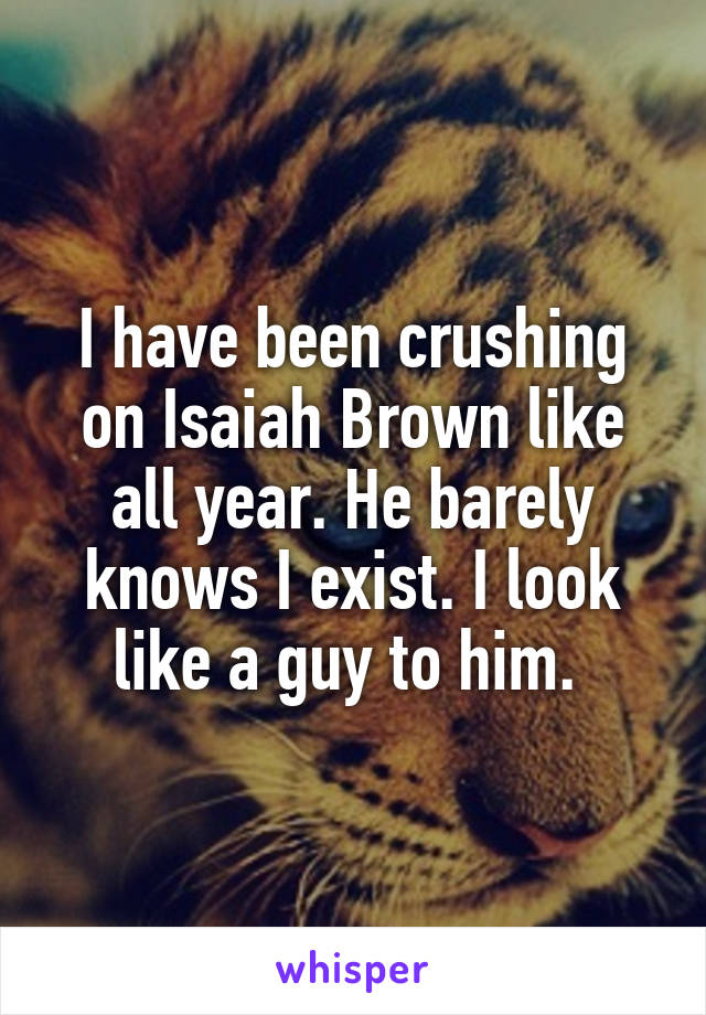 I have been crushing on Isaiah Brown like all year. He barely knows I exist. I look like a guy to him. 