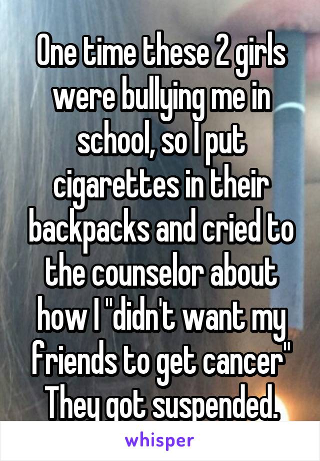 One time these 2 girls were bullying me in school, so I put cigarettes in their backpacks and cried to the counselor about how I "didn't want my friends to get cancer"
They got suspended.