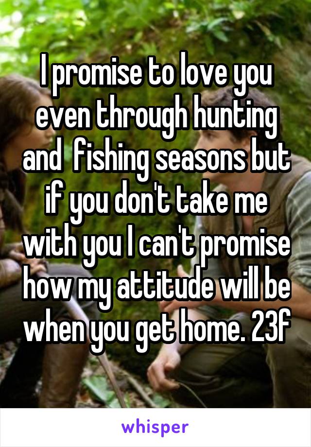 I promise to love you even through hunting and  fishing seasons but if you don't take me with you I can't promise how my attitude will be when you get home. 23f 