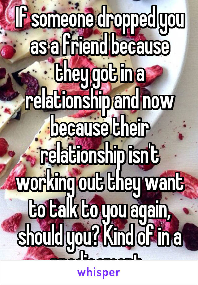 If someone dropped you as a friend because they got in a relationship and now because their relationship isn't working out they want to talk to you again, should you? Kind of in a predicament. 