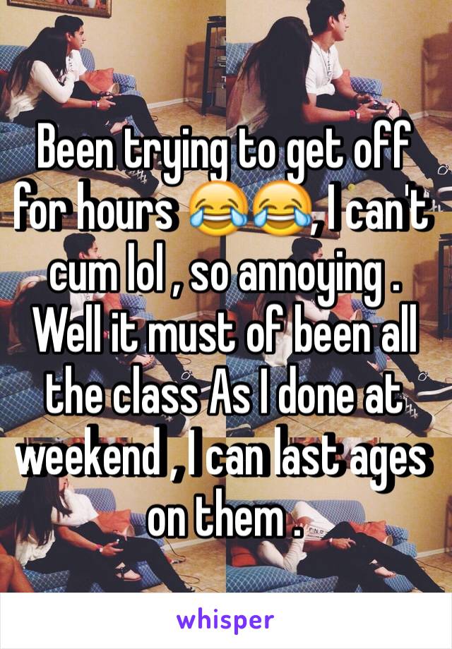 Been trying to get off for hours 😂😂, I can't cum lol , so annoying .
Well it must of been all the class As I done at weekend , I can last ages on them .