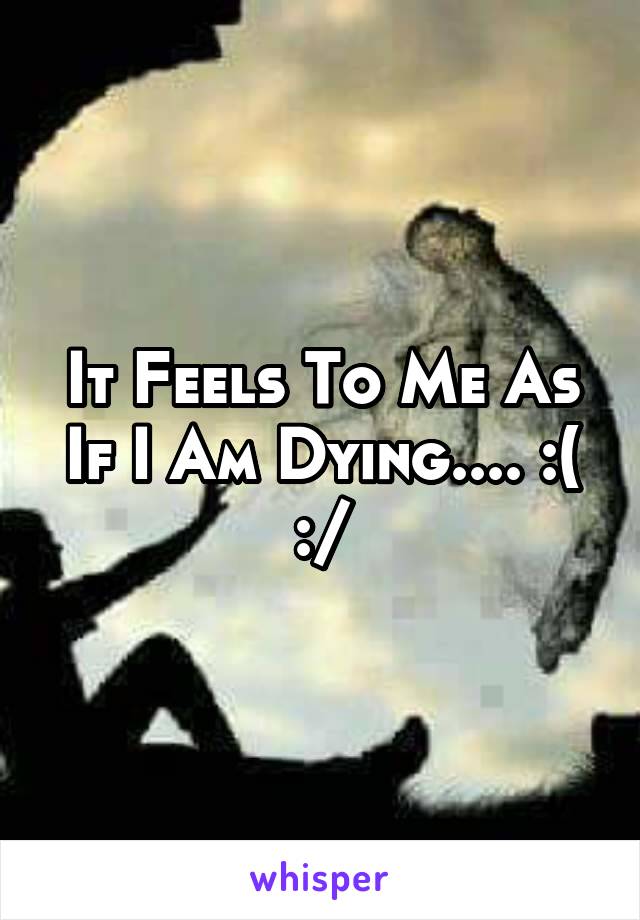 It Feels To Me As If I Am Dying.... :( :/