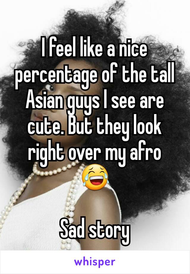 I feel like a nice percentage of the tall Asian guys I see are cute. But they look right over my afro 😂

Sad story