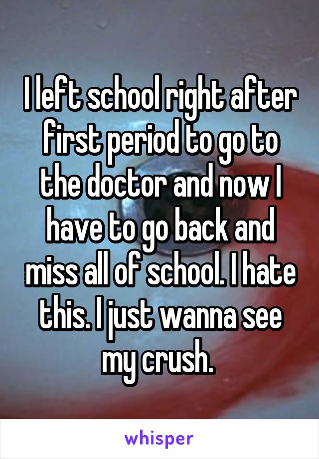 I left school right after first period to go to the doctor and now I have to go back and miss all of school. I hate this. I just wanna see my crush. 