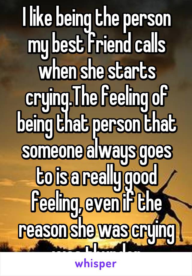 I like being the person my best friend calls when she starts crying.The feeling of being that person that someone always goes to is a really good feeling, even if the reason she was crying was thunder