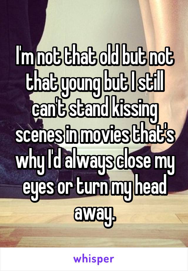 I'm not that old but not that young but I still can't stand kissing scenes in movies that's why I'd always close my eyes or turn my head away.