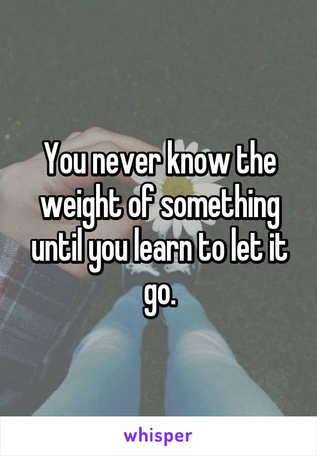 You never know the weight of something until you learn to let it go.