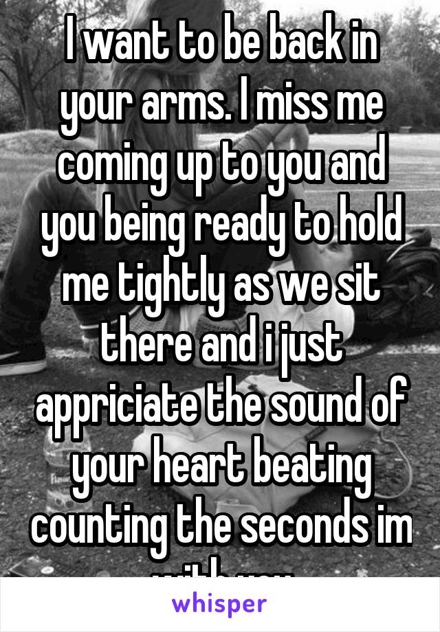 I want to be back in your arms. I miss me coming up to you and you being ready to hold me tightly as we sit there and i just appriciate the sound of your heart beating counting the seconds im with you