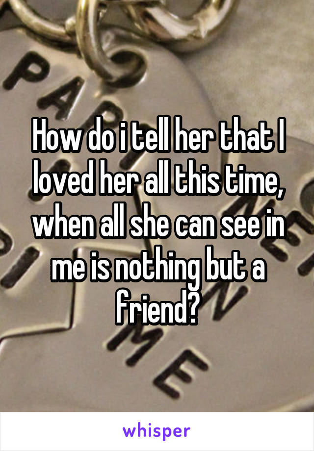 How do i tell her that I loved her all this time, when all she can see in me is nothing but a friend?