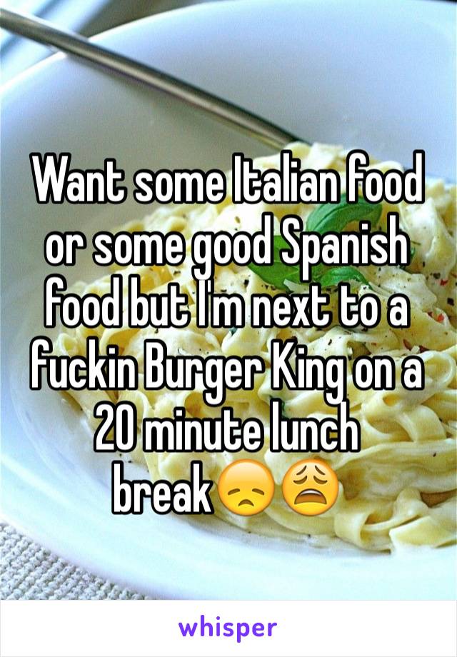 Want some Italian food or some good Spanish food but I'm next to a fuckin Burger King on a 20 minute lunch break😞😩