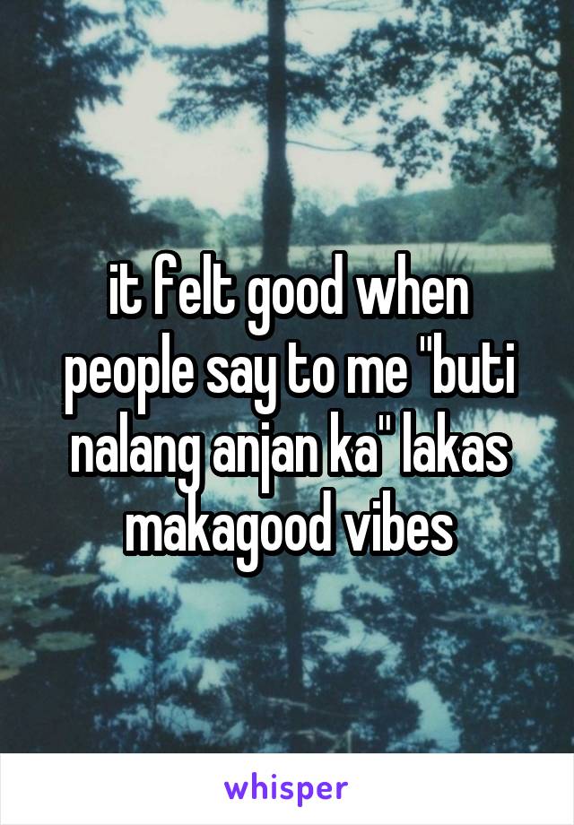 it felt good when people say to me "buti nalang anjan ka" lakas makagood vibes