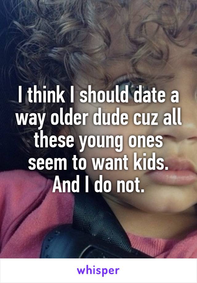 I think I should date a way older dude cuz all these young ones seem to want kids. And I do not.