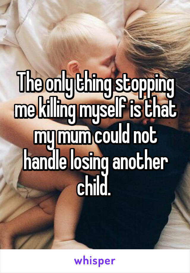 The only thing stopping me killing myself is that my mum could not handle losing another child. 