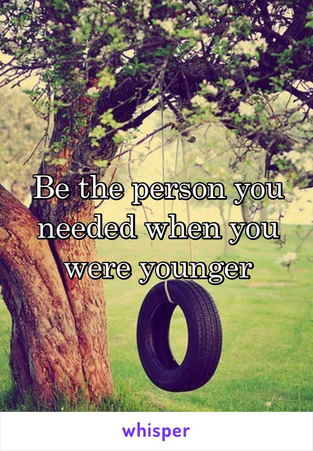 Be the person you needed when you were younger