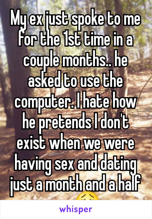 My ex just spoke to me for the 1st time in a couple months.. he asked to use the computer. I hate how he pretends I don't exist when we were having sex and dating just a month and a half ago 😩