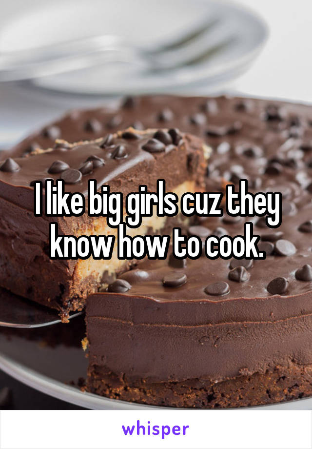 I like big girls cuz they know how to cook.