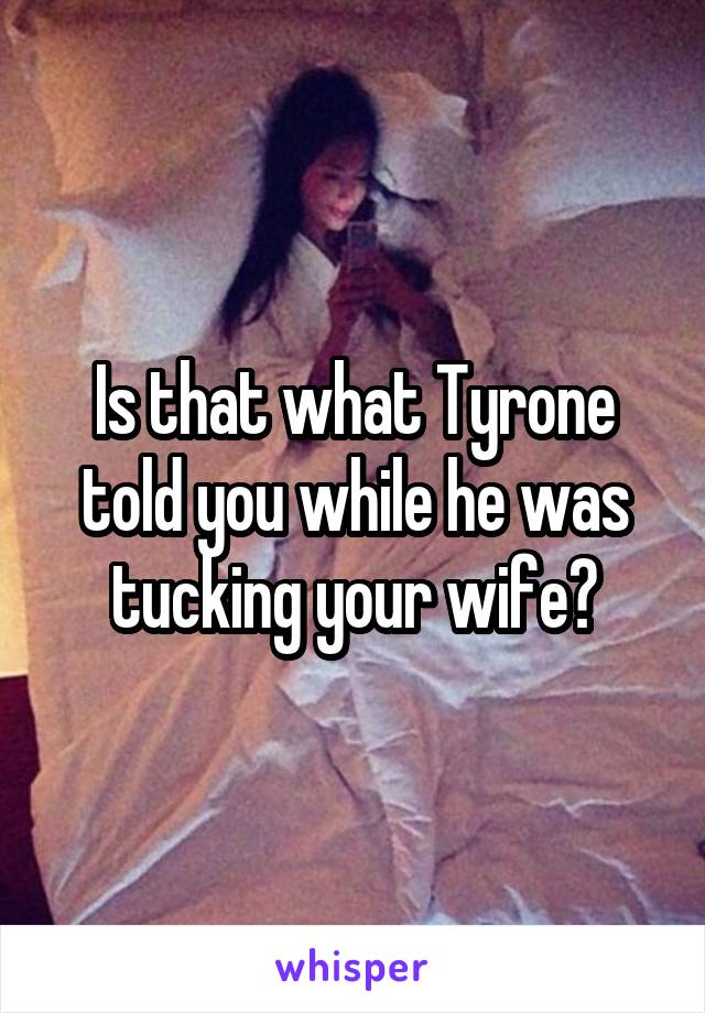 Is that what Tyrone told you while he was tucking your wife?