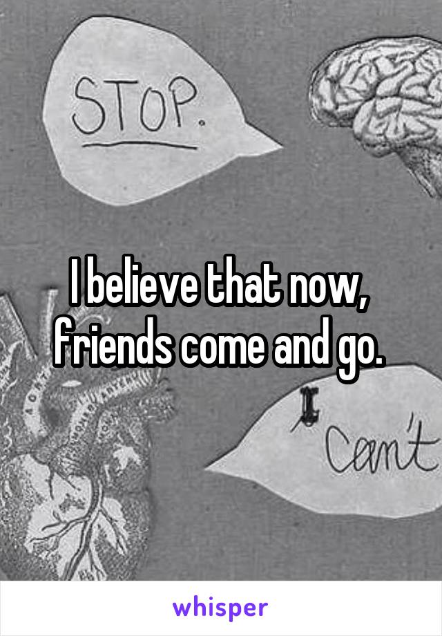 I believe that now,  friends come and go. 