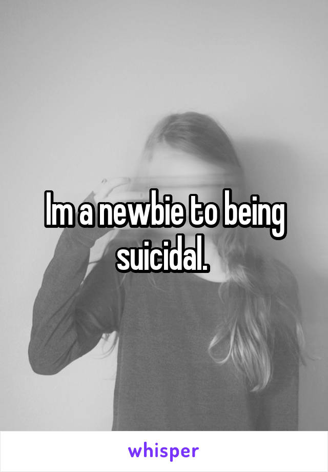 Im a newbie to being suicidal. 