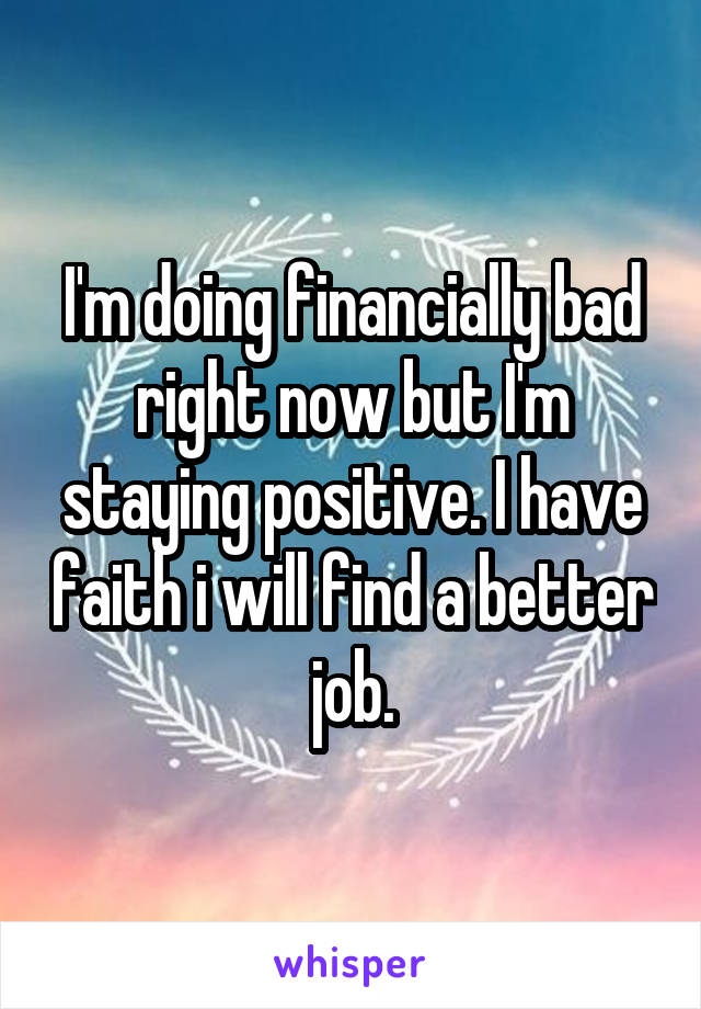 I'm doing financially bad right now but I'm staying positive. I have faith i will find a better job.