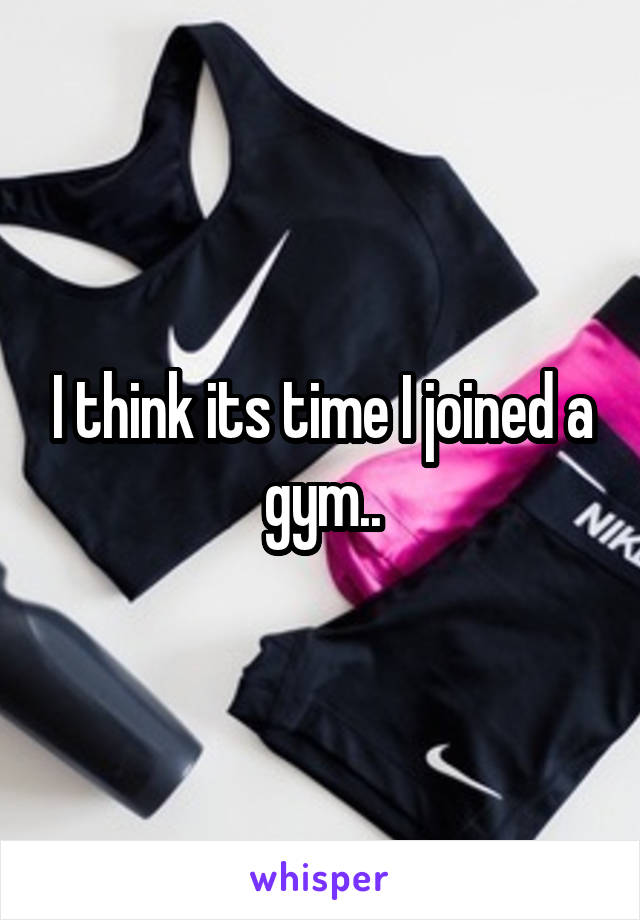 I think its time I joined a gym..