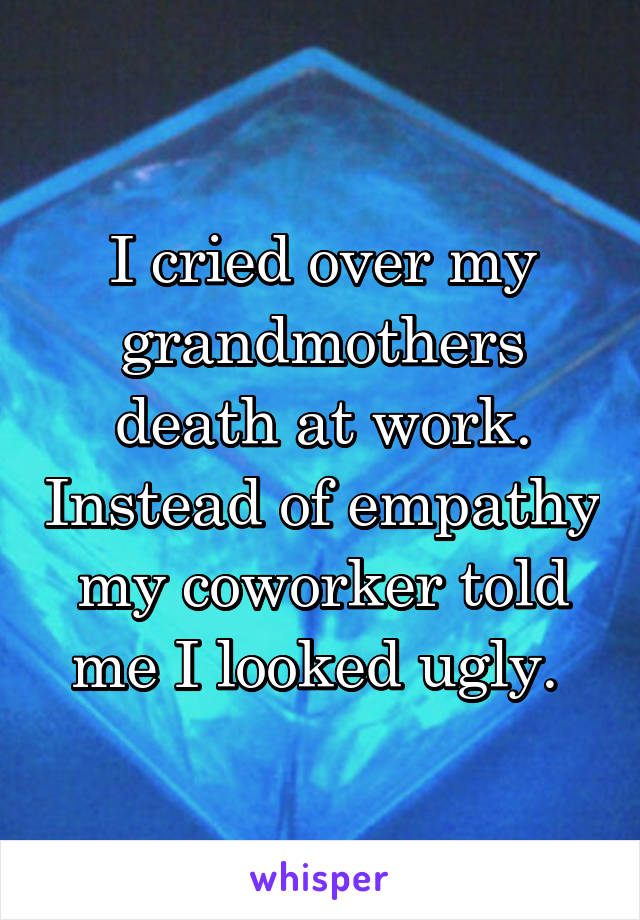 I cried over my grandmothers death at work. Instead of empathy my coworker told me I looked ugly. 
