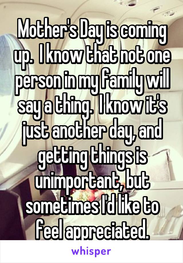 Mother's Day is coming up.  I know that not one person in my family will say a thing.  I know it's just another day, and getting things is unimportant, but sometimes I'd like to feel appreciated.