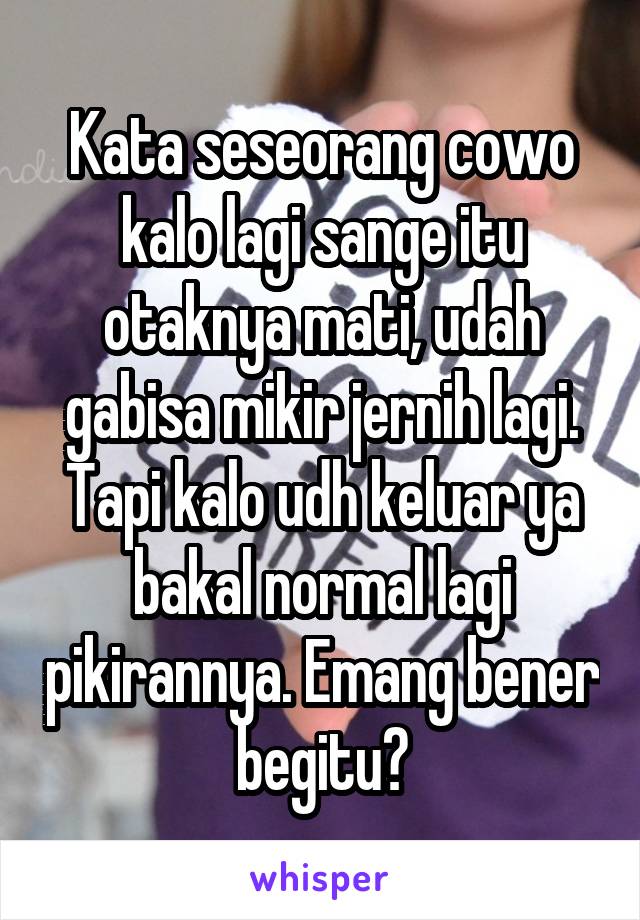 Kata seseorang cowo kalo lagi sange itu otaknya mati, udah gabisa mikir jernih lagi. Tapi kalo udh keluar ya bakal normal lagi pikirannya. Emang bener begitu?