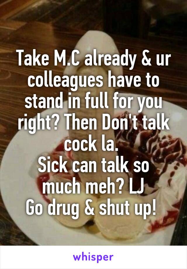 Take M.C already & ur colleagues have to stand in full for you right? Then Don't talk cock la. 
Sick can talk so much meh? LJ
Go drug & shut up! 