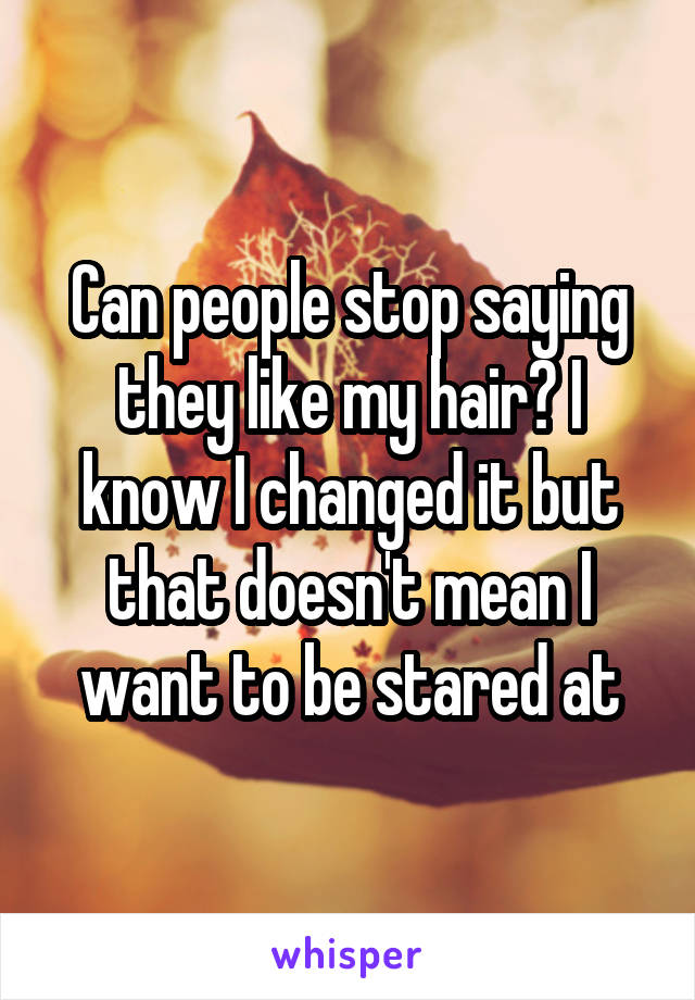 Can people stop saying they like my hair? I know I changed it but that doesn't mean I want to be stared at