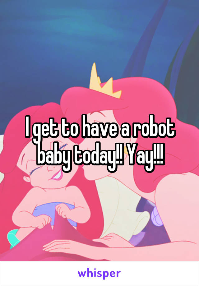 I get to have a robot baby today!! Yay!!!