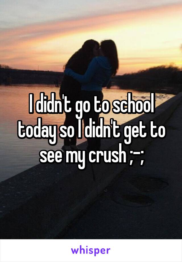 I didn't go to school today so I didn't get to see my crush ;-;