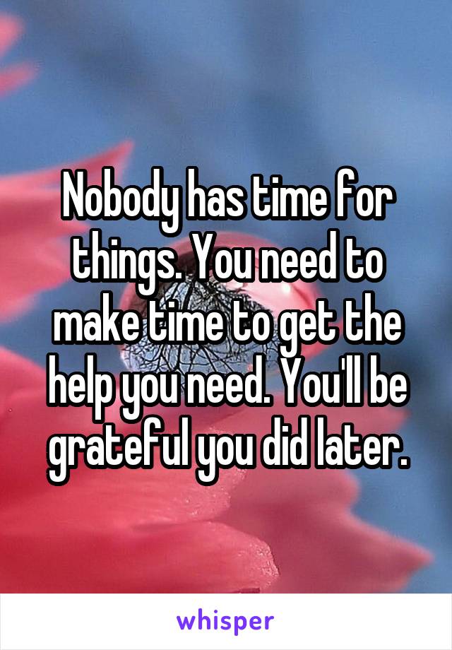 Nobody has time for things. You need to make time to get the help you need. You'll be grateful you did later.