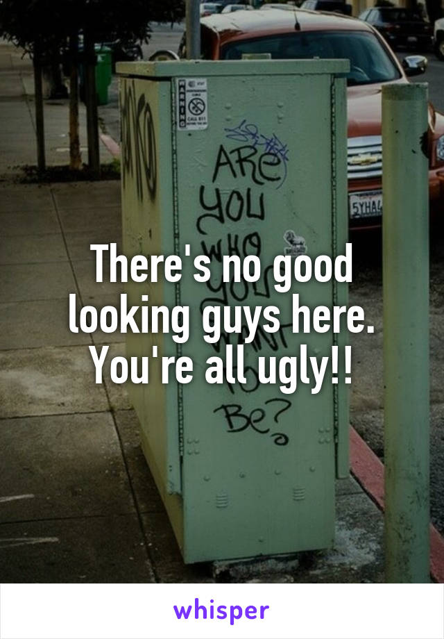 There's no good looking guys here. You're all ugly!!