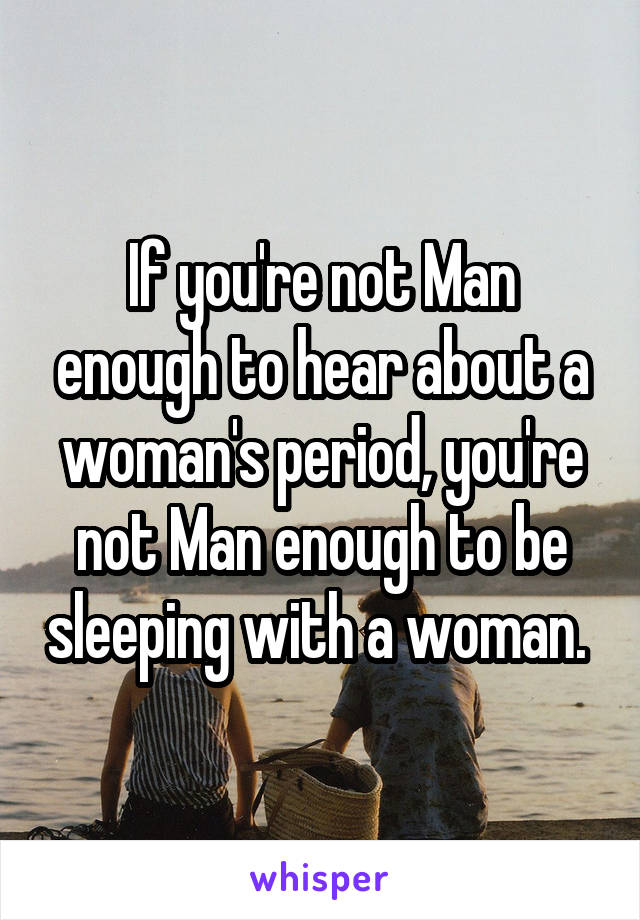 If you're not Man enough to hear about a woman's period, you're not Man enough to be sleeping with a woman. 