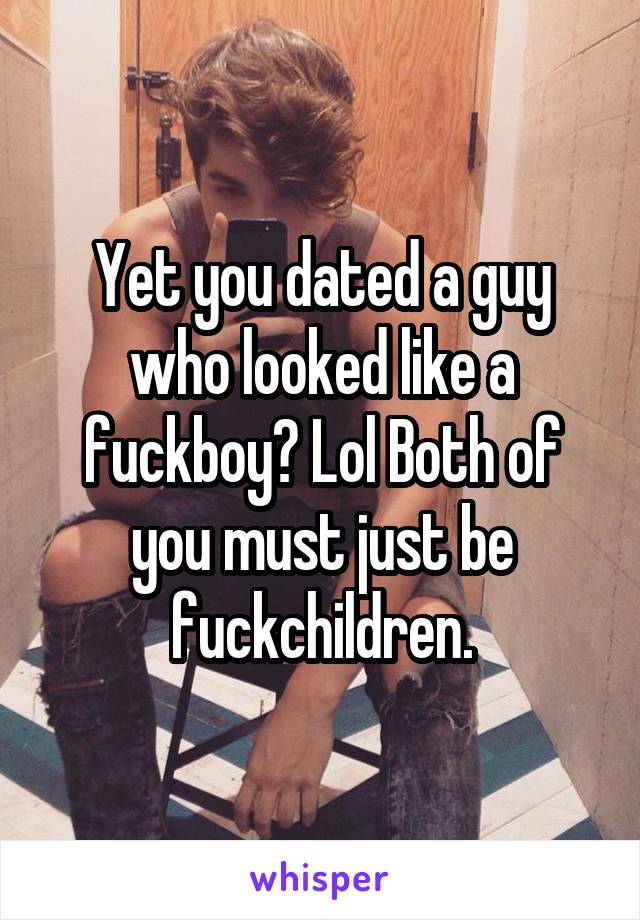 Yet you dated a guy who looked like a fuckboy? Lol Both of you must just be fuckchildren.