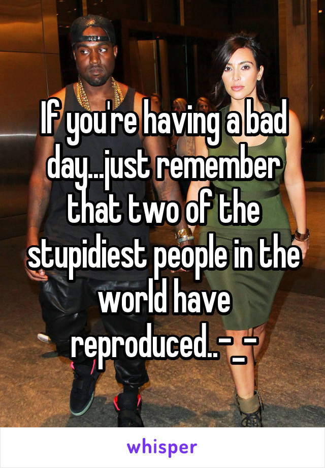 If you're having a bad day...just remember that two of the stupidiest people in the world have reproduced..-_-