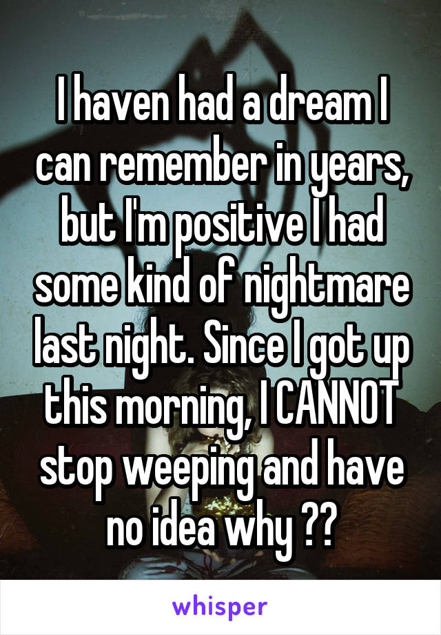 I haven had a dream I can remember in years, but I'm positive I had some kind of nightmare last night. Since I got up this morning, I CANNOT stop weeping and have no idea why 😭😫