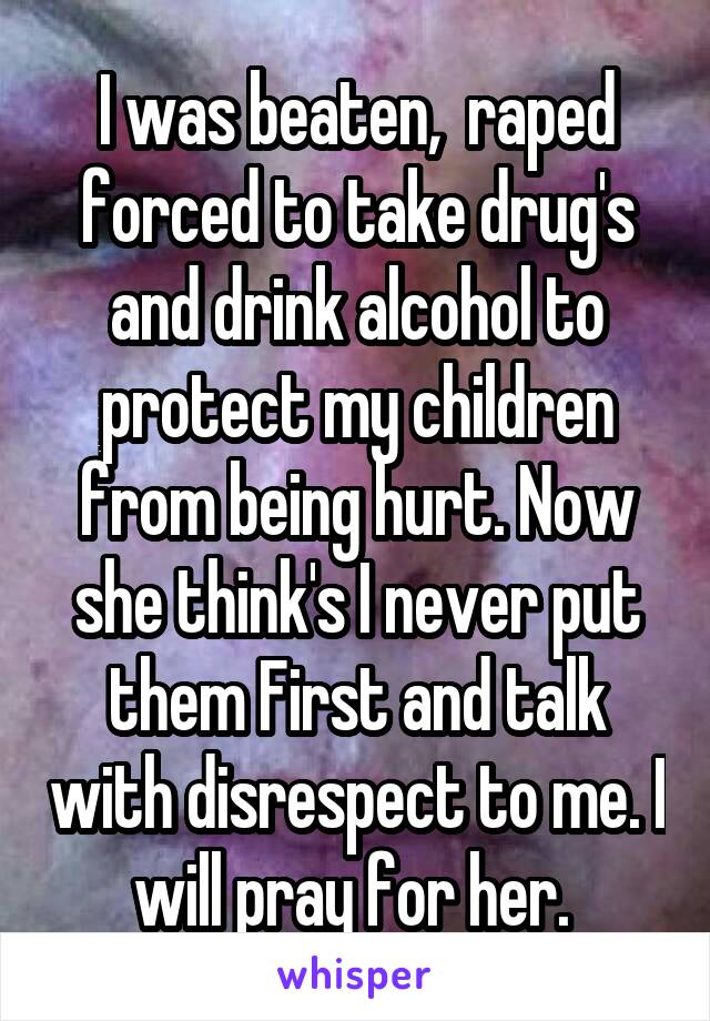 I was beaten,  raped forced to take drug's and drink alcohol to protect my children from being hurt. Now she think's I never put them First and talk with disrespect to me. I will pray for her. 