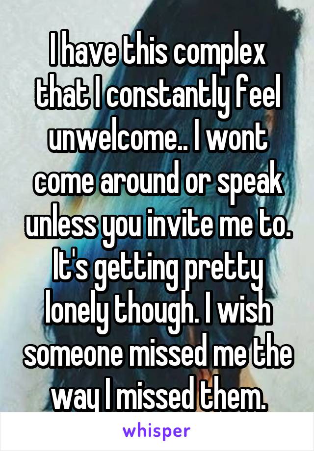 I have this complex that I constantly feel unwelcome.. I wont come around or speak unless you invite me to. It's getting pretty lonely though. I wish someone missed me the way I missed them.