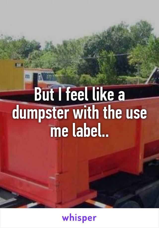 But I feel like a dumpster with the use me label..