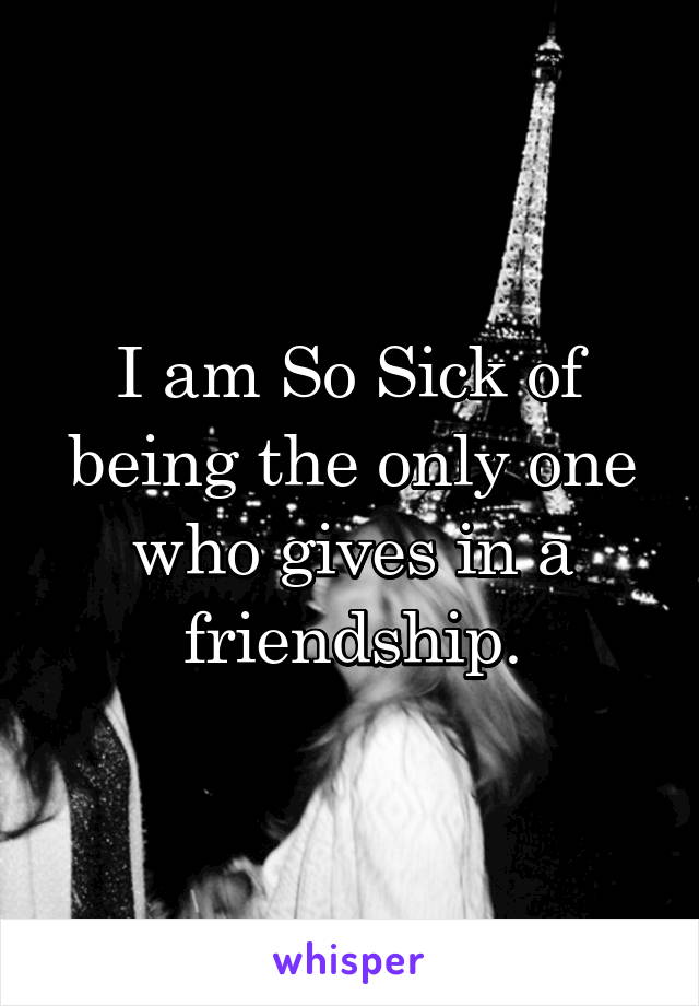 I am So Sick of being the only one who gives in a friendship.