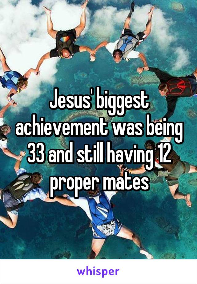 Jesus' biggest achievement was being 33 and still having 12 proper mates