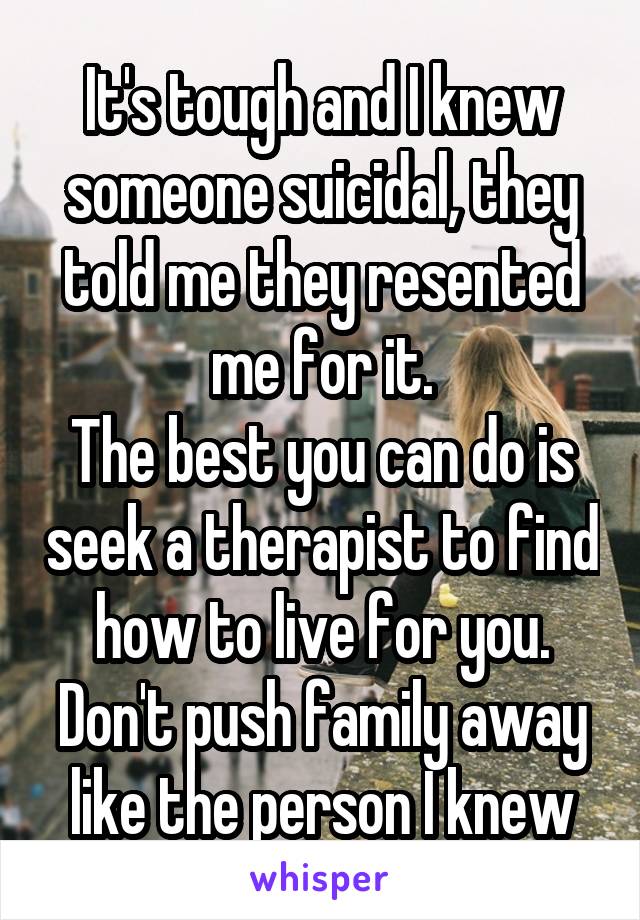 It's tough and I knew someone suicidal, they told me they resented me for it.
The best you can do is seek a therapist to find how to live for you. Don't push family away like the person I knew