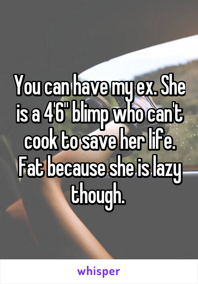 You can have my ex. She is a 4'6" blimp who can't cook to save her life. Fat because she is lazy though. 