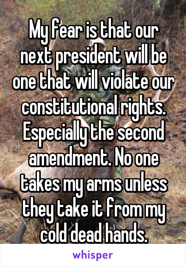 My fear is that our next president will be one that will violate our constitutional rights. Especially the second amendment. No one takes my arms unless they take it from my cold dead hands.