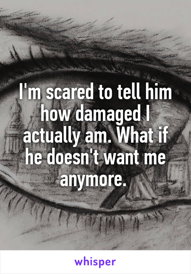 I'm scared to tell him how damaged I actually am. What if he doesn't want me anymore. 